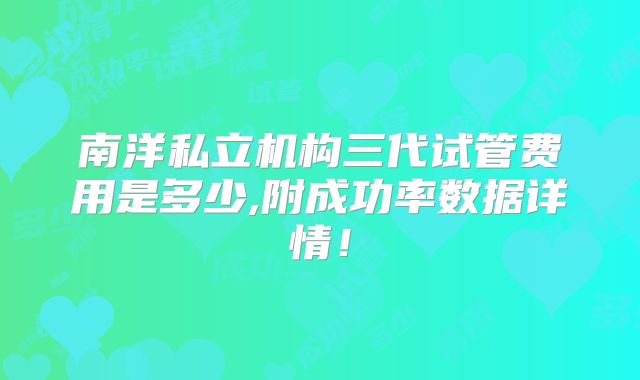 南洋私立机构三代试管费用是多少,附成功率数据详情！