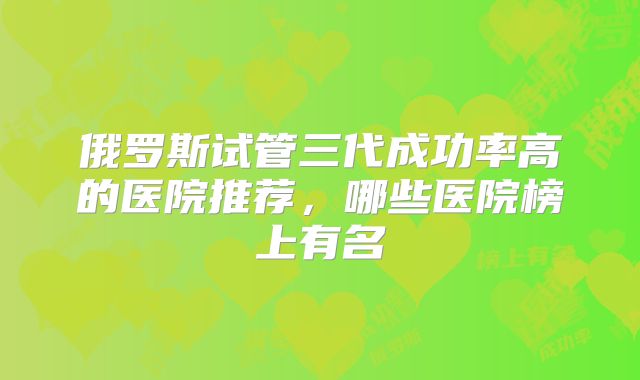 俄罗斯试管三代成功率高的医院推荐，哪些医院榜上有名