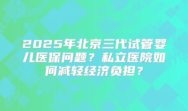 2025年北京三代试管婴儿医保问题？私立医院如何减轻经济负担？