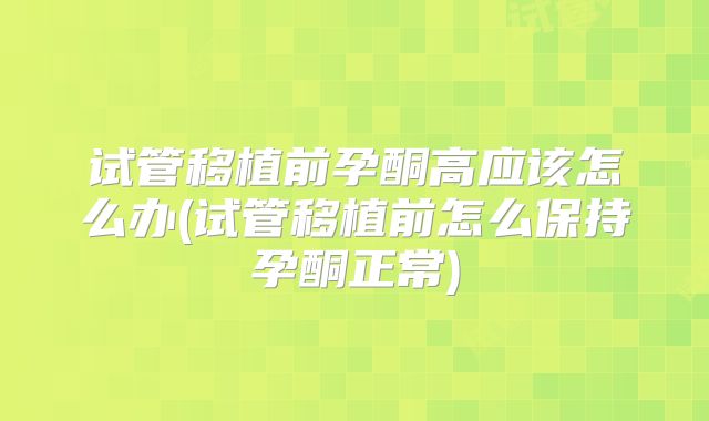 试管移植前孕酮高应该怎么办(试管移植前怎么保持孕酮正常)
