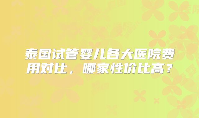 泰国试管婴儿各大医院费用对比，哪家性价比高？