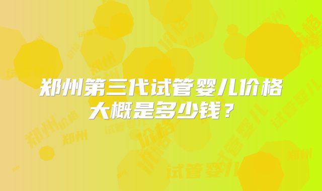 郑州第三代试管婴儿价格大概是多少钱？