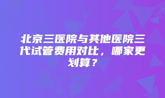 北京三医院与其他医院三代试管费用对比，哪家更划算？