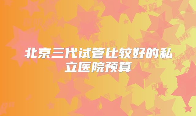 北京三代试管比较好的私立医院预算