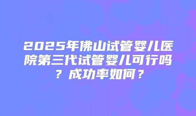 2025年佛山试管婴儿医院第三代试管婴儿可行吗？成功率如何？