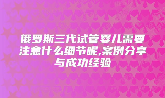 俄罗斯三代试管婴儿需要注意什么细节呢,案例分享与成功经验