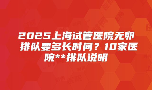 2025上海试管医院无卵�排队要多长时间？10家医院**排队说明