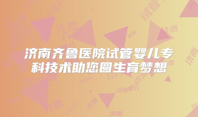 济南齐鲁医院试管婴儿专科技术助您圆生育梦想