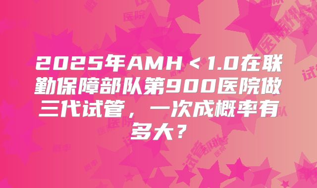 2025年AMH＜1.0在联勤保障部队第900医院做三代试管，一次成概率有多大？