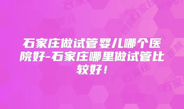 石家庄做试管婴儿哪个医院好-石家庄哪里做试管比较好！
