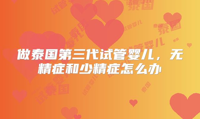 做泰国第三代试管婴儿，无精症和少精症怎么办