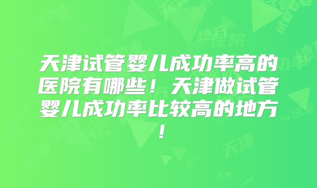 天津试管婴儿成功率高的医院有哪些！天津做试管婴儿成功率比较高的地方！