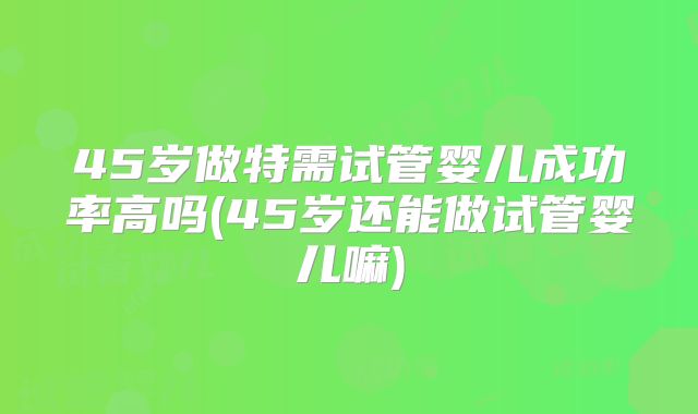 45岁做特需试管婴儿成功率高吗(45岁还能做试管婴儿嘛)