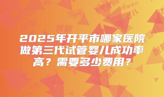2025年开平市哪家医院做第三代试管婴儿成功率高？需要多少费用？