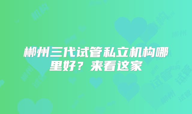 郴州三代试管私立机构哪里好?来看这家