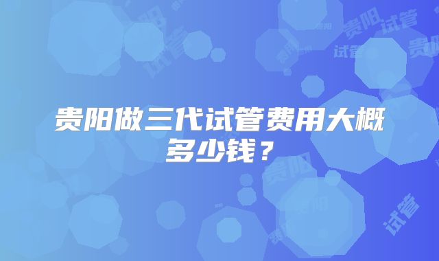 贵阳做三代试管费用大概多少钱？