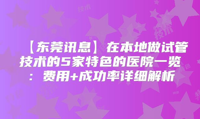 【东莞讯息】在本地做试管技术的5家特色的医院一览：费用+成功率详细解析
