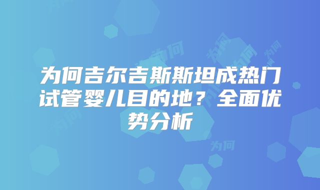 为何吉尔吉斯斯坦成热门试管婴儿目的地？全面优势分析