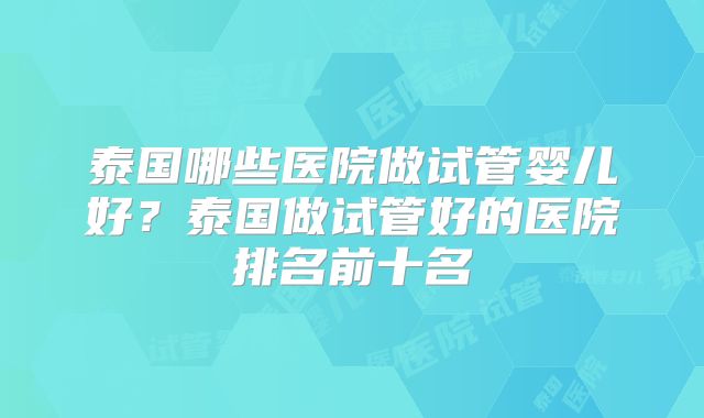 泰国哪些医院做试管婴儿好?泰国做试管好的医院排名前十名