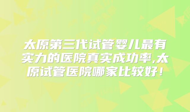 太原第三代试管婴儿最有实力的医院真实成功率,太原试管医院哪家比较好！