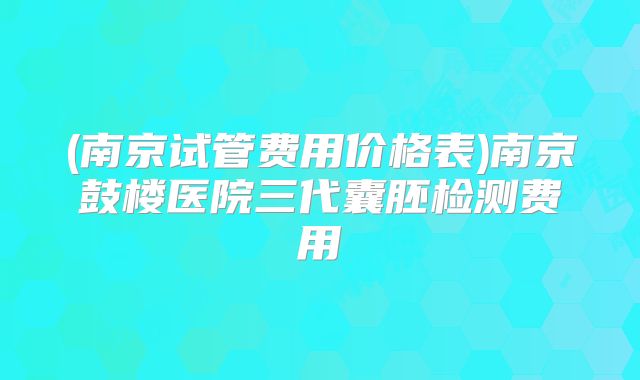 (南京试管费用价格表)南京鼓楼医院三代囊胚检测费用