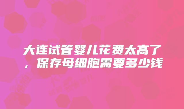 大连试管婴儿花费太高了，保存母细胞需要多少钱