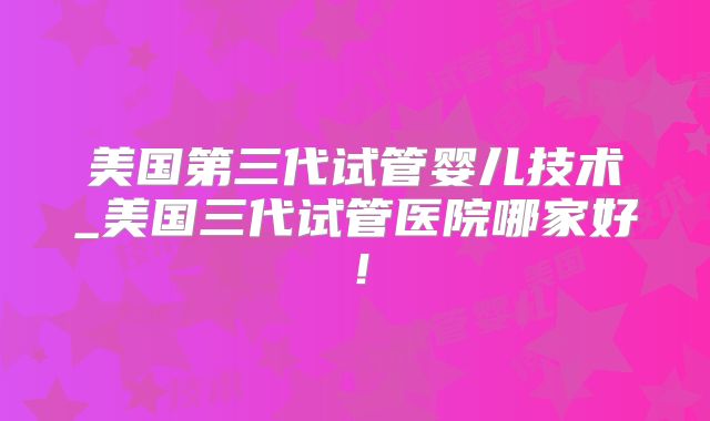 美国第三代试管婴儿技术_美国三代试管医院哪家好!