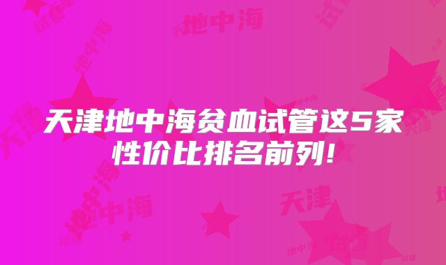 天津地中海贫血试管这5家性价比排名前列!