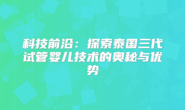 科技前沿:探索泰国三代试管婴儿技术的奥秘与优势