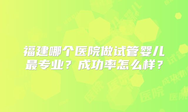 福建哪个医院做试管婴儿最专业？成功率怎么样？