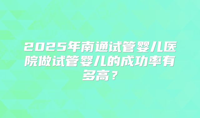 2025年南通试管婴儿医院做试管婴儿的成功率有多高？