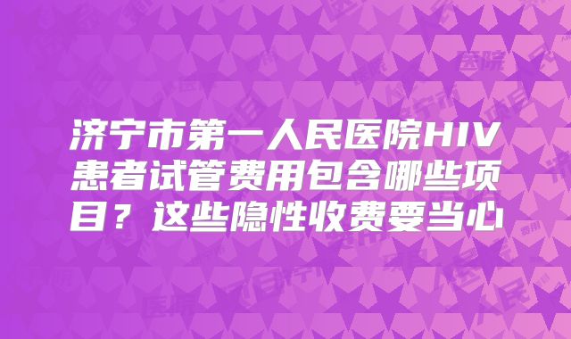 济宁市第一人民医院HIV患者试管费用包含哪些项目？这些隐性收费要当心