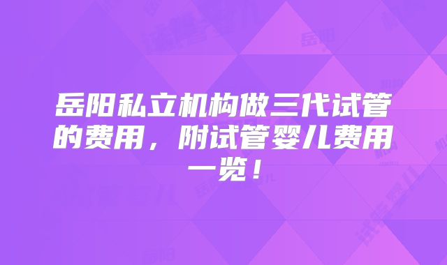岳阳私立机构做三代试管的费用，附试管婴儿费用一览！
