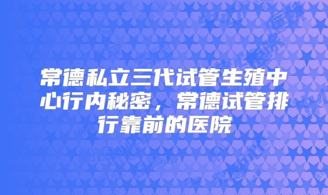 常德私立三代试管生殖中心行内秘密,常德试管排行靠前的医院