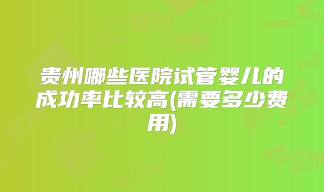 贵州哪些医院试管婴儿的成功率比较高(需要多少费用)