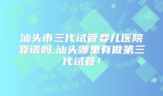 汕头市三代试管婴儿医院靠谱吗,汕头哪里有做第三代试管!
