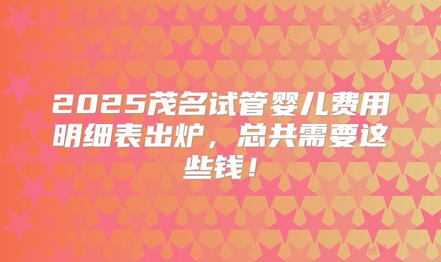 2025茂名试管婴儿费用明细表出炉，总共需要这些钱！