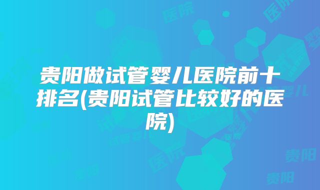 贵阳做试管婴儿医院前十排名(贵阳试管比较好的医院)