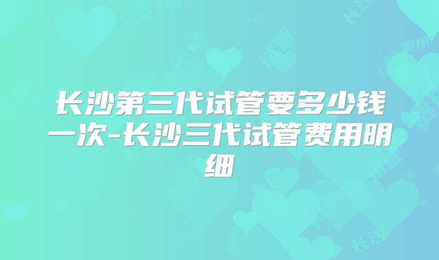 长沙第三代试管要多少钱一次-长沙三代试管费用明细