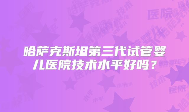哈萨克斯坦第三代试管婴儿医院技术水平好吗?