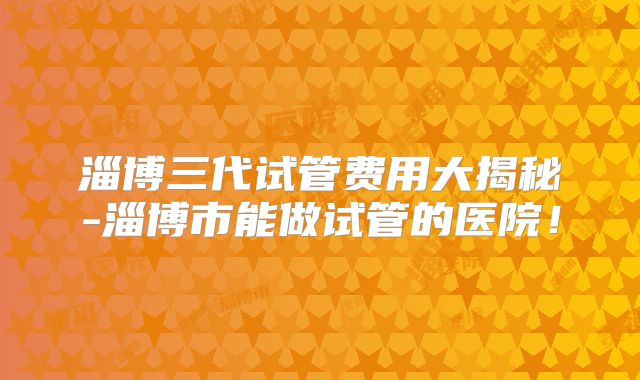 淄博三代试管费用大揭秘-淄博市能做试管的医院！