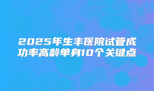 2025年生丰医院试管成功率高龄单身10个关键点