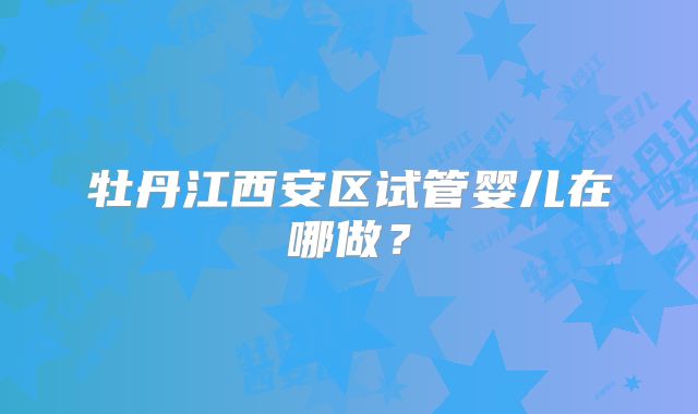 牡丹江西安区试管婴儿在哪做？