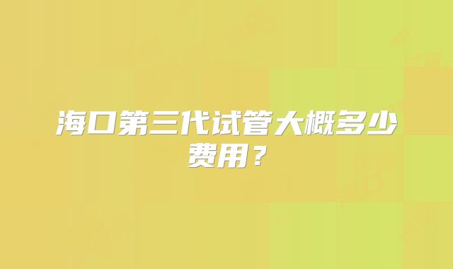 海口第三代试管大概多少费用？