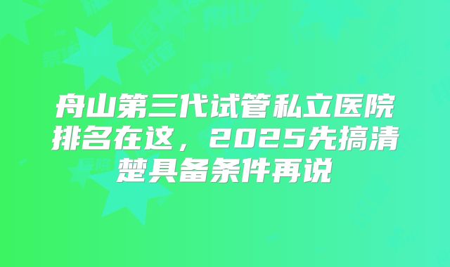 舟山第三代试管私立医院排名在这,2025先搞清楚具备条件再说