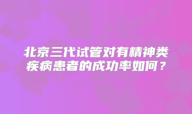 北京三代试管对有精神类疾病患者的成功率如何？