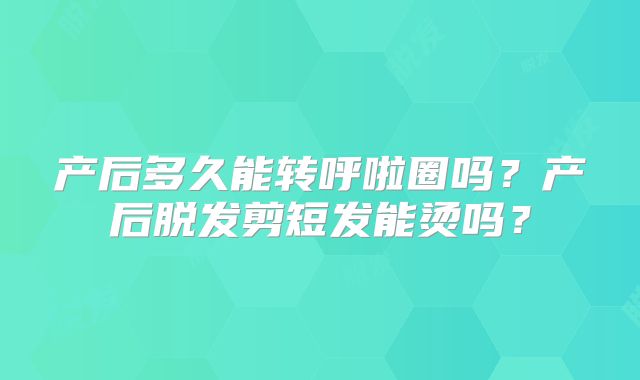 产后多久能转呼啦圈吗？产后脱发剪短发能烫吗？