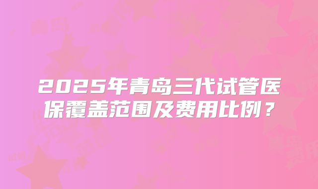 2025年青岛三代试管医保覆盖范围及费用比例？