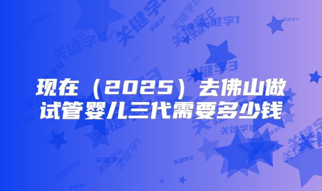 现在(2025)去佛山做试管婴儿三代需要多少钱