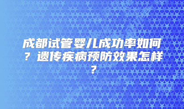 成都试管婴儿成功率如何？遗传疾病预防效果怎样？
